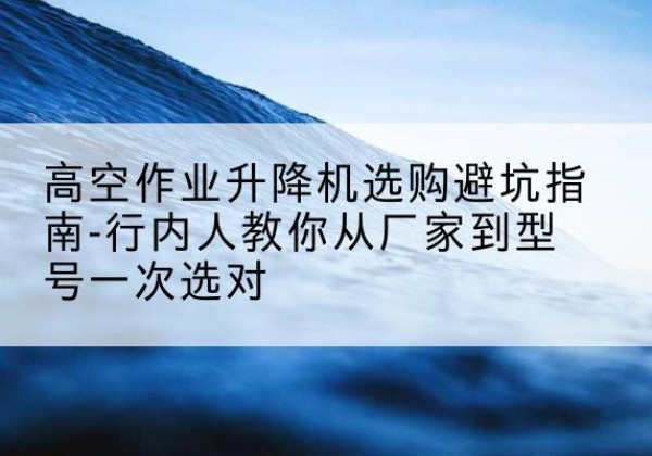 南召升降平台厂家-高空作业升降机选购避坑指南-行内人教你从厂家到型号一次选对
