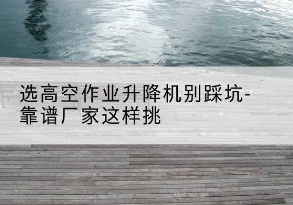 南召剪叉式升降机厂家-选高空作业升降机别踩坑-靠谱厂家这样挑