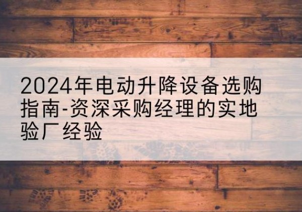 南召电动剪叉升降平台厂家-2024年电动升降设备选购指南-资深采购经理的实地验厂经验
