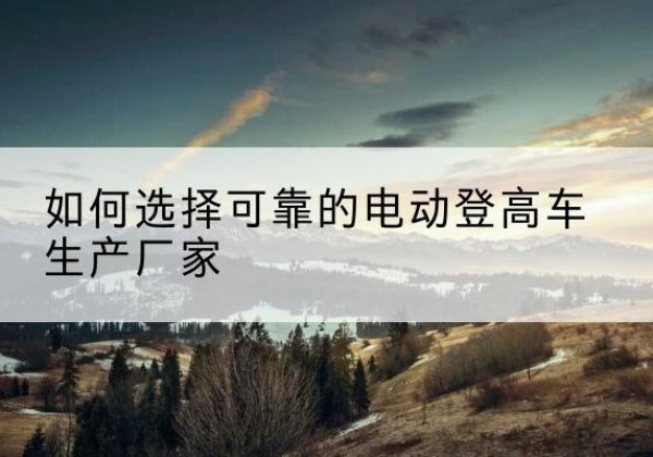 南召电动登高车厂家-如何选择可靠的电动登高车生产厂家