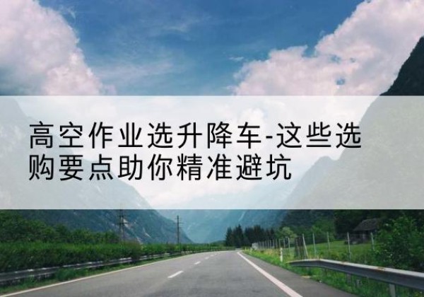 南召升降车厂家-高空作业选升降车-这些选购要点助你*避坑