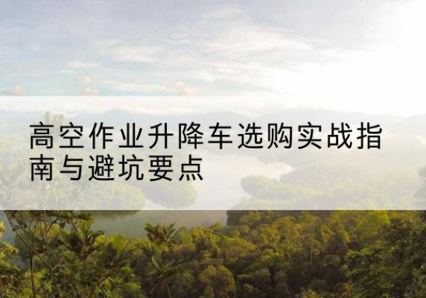 南召升降车怎么选-高空作业升降车选购实战指南与避坑要点