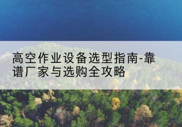 南召升降车厂家-高空作业设备选型指南-靠谱厂家与选购全攻略