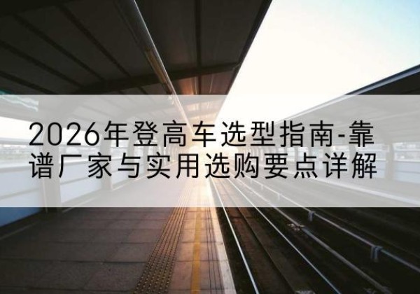 南召登高车厂家推荐-2026年登高车选型指南-靠谱厂家与实用选购要点详解